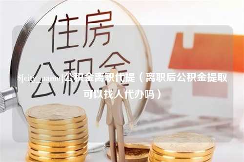 梨树县公积金离职代提（离职后公积金提取可以找人代办吗）