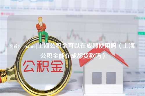 梨树县上海公积金可以在成都使用吗（上海公积金能在成都贷款吗）