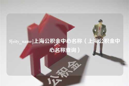 梨树县上海公积金中心名称（上海公积金中心名称查询）