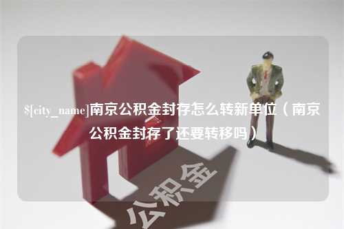 梨树县南京公积金封存怎么转新单位（南京公积金封存了还要转移吗）