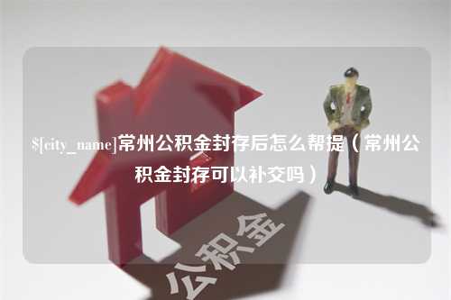 梨树县常州公积金封存后怎么帮提（常州公积金封存可以补交吗）